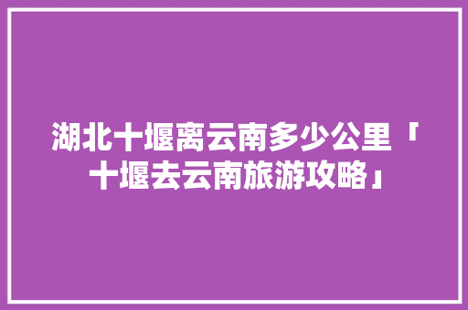 湖北十堰离云南多少公里「十堰去云南旅游攻略」 湖北十堰离云南多少公里「十堰去云南旅游攻略」 旅游攻略
