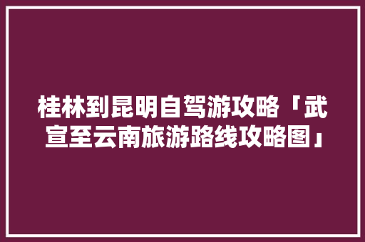 桂林到昆明自驾游攻略「武宣至云南旅游路线攻略图」 桂林到昆明自驾游攻略「武宣至云南旅游路线攻略图」 教育法律