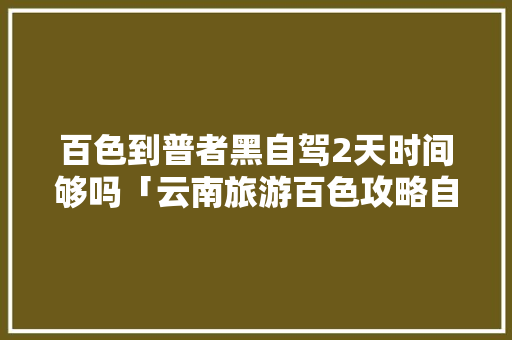 百色到普者黑自驾2天时间够吗「云南旅游百色攻略自驾游路线」 百色到普者黑自驾2天时间够吗「云南旅游百色攻略自驾游路线」 教育法律