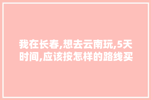 我在长春,想去云南玩,5天时间,应该按怎样的路线买机票最好「长春自驾云南旅游攻略路线」 我在长春,想去云南玩,5天时间,应该按怎样的路线买机票最好「长春自驾云南旅游攻略路线」 教育法律
