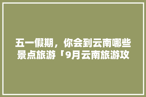 五一假期，你会到云南哪些景点旅游「9月云南旅游攻略大全图片」 五一假期，你会到云南哪些景点旅游「9月云南旅游攻略大全图片」 旅游攻略