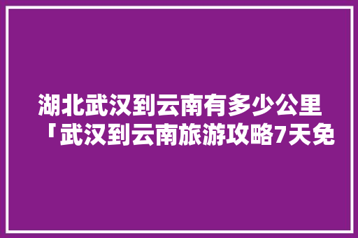 湖北武汉到云南有多少公里「武汉到云南旅游攻略7天免费」 湖北武汉到云南有多少公里「武汉到云南旅游攻略7天免费」 教育法律
