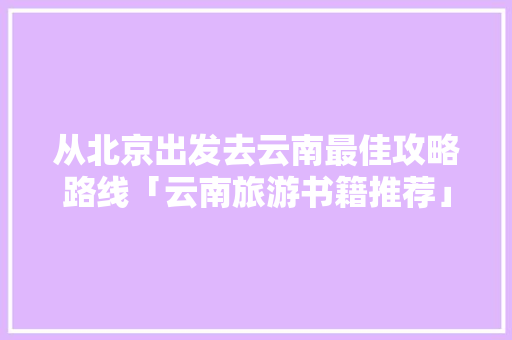 从北京出发去云南最佳攻略路线「云南旅游书籍推荐」 从北京出发去云南最佳攻略路线「云南旅游书籍推荐」 旅游攻略