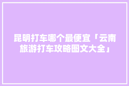 昆明打车哪个最便宜「云南旅游打车攻略图文大全」 昆明打车哪个最便宜「云南旅游打车攻略图文大全」 旅游攻略