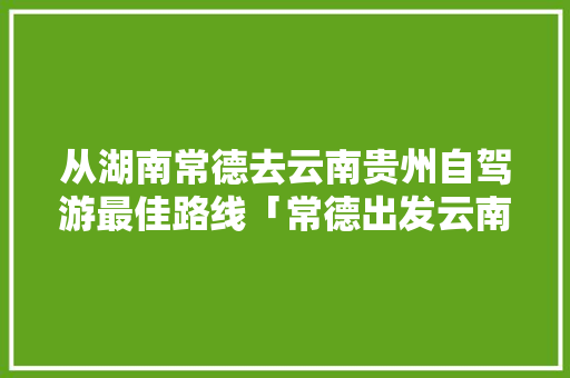 从湖南常德去云南贵州自驾游最佳路线「常德出发云南旅游攻略路线」 从湖南常德去云南贵州自驾游最佳路线「常德出发云南旅游攻略路线」 时尚穿搭