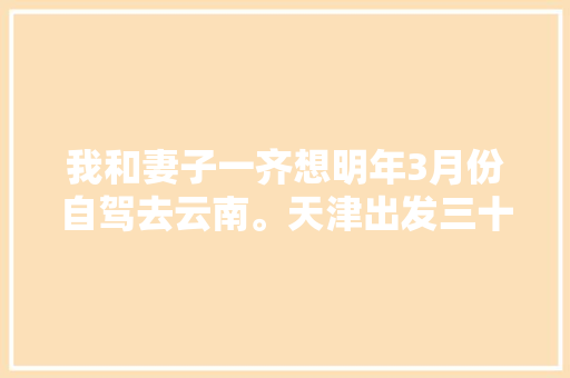 我和妻子一齐想明年3月份自驾去云南。天津出发三十天左右，具体线路和值得去哪儿「8天云南旅游攻略大全」 我和妻子一齐想明年3月份自驾去云南。天津出发三十天左右，具体线路和值得去哪儿「8天云南旅游攻略大全」 旅游攻略
