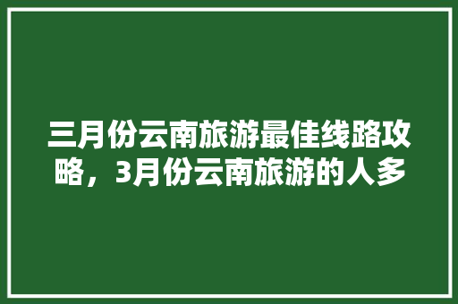 三月份云南旅游最佳线路攻略，3月份云南旅游的人多吗「云南旅游自由行几月攻略最好」 三月份云南旅游最佳线路攻略，3月份云南旅游的人多吗「云南旅游自由行几月攻略最好」 旅游攻略