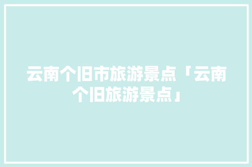 云南个旧市旅游景点「云南个旧旅游景点」 云南个旧市旅游景点「云南个旧旅游景点」 美食菜谱