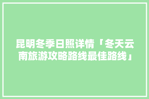昆明冬季日照详情「冬天云南旅游攻略路线最佳路线」 昆明冬季日照详情「冬天云南旅游攻略路线最佳路线」 旅游攻略