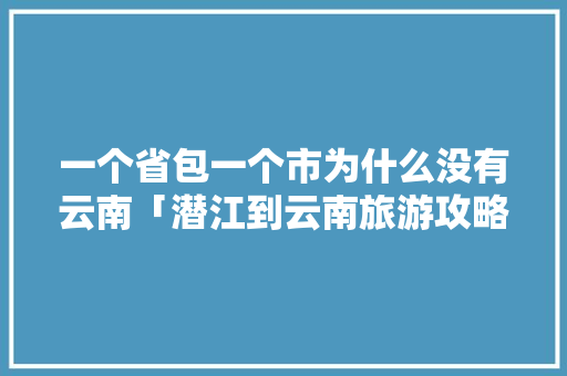 一个省包一个市为什么没有云南「潜江到云南旅游攻略路线」 一个省包一个市为什么没有云南「潜江到云南旅游攻略路线」 教育法律