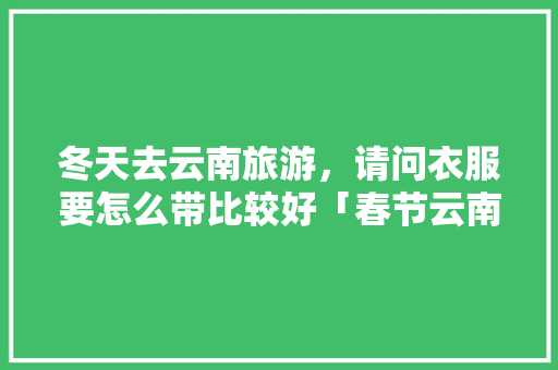 冬天去云南旅游，请问衣服要怎么带比较好「春节云南旅游穿衣指南」 冬天去云南旅游，请问衣服要怎么带比较好「春节云南旅游穿衣指南」 时尚穿搭
