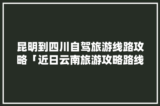昆明到四川自驾旅游线路攻略「近日云南旅游攻略路线图」 昆明到四川自驾旅游线路攻略「近日云南旅游攻略路线图」 美食菜谱