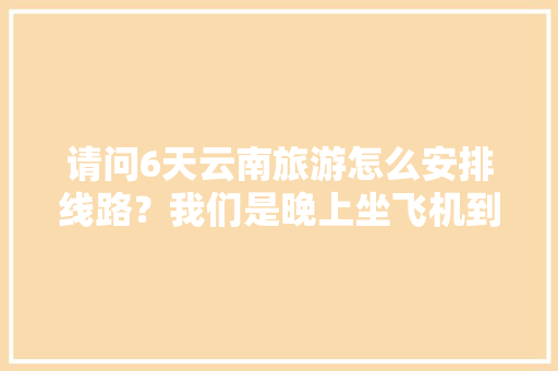 请问6天云南旅游怎么安排线路？我们是晚上坐飞机到昆明。在云南有六天时间。谢谢「云南旅行路线规划」 请问6天云南旅游怎么安排线路？我们是晚上坐飞机到昆明。在云南有六天时间。谢谢「云南旅行路线规划」 教育法律