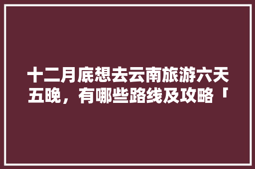 十二月底想去云南旅游六天五晚，有哪些路线及攻略「云南旅游全玩攻略大全视频播放」 十二月底想去云南旅游六天五晚，有哪些路线及攻略「云南旅游全玩攻略大全视频播放」 教育法律