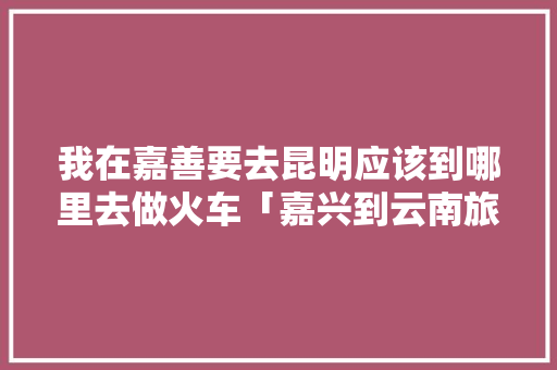 我在嘉善要去昆明应该到哪里去做火车「嘉兴到云南旅游攻略路线图」 我在嘉善要去昆明应该到哪里去做火车「嘉兴到云南旅游攻略路线图」 旅游攻略