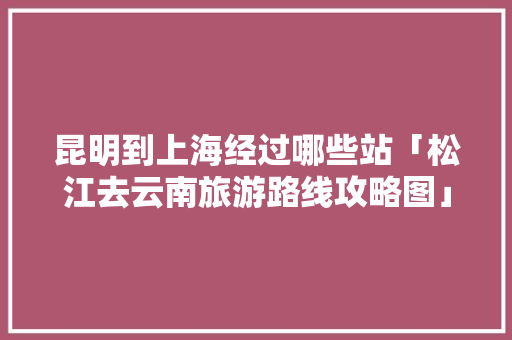 昆明到上海经过哪些站「松江去云南旅游路线攻略图」 昆明到上海经过哪些站「松江去云南旅游路线攻略图」 旅游攻略