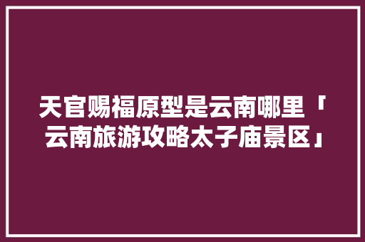 天官赐福原型是云南哪里「云南旅游攻略太子庙景区」 天官赐福原型是云南哪里「云南旅游攻略太子庙景区」 教育法律