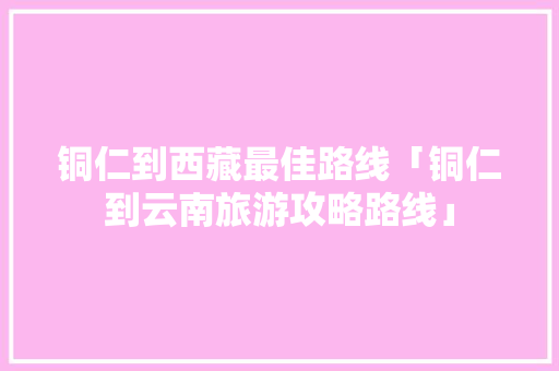 铜仁到西藏最佳路线「铜仁到云南旅游攻略路线」 铜仁到西藏最佳路线「铜仁到云南旅游攻略路线」 时尚穿搭