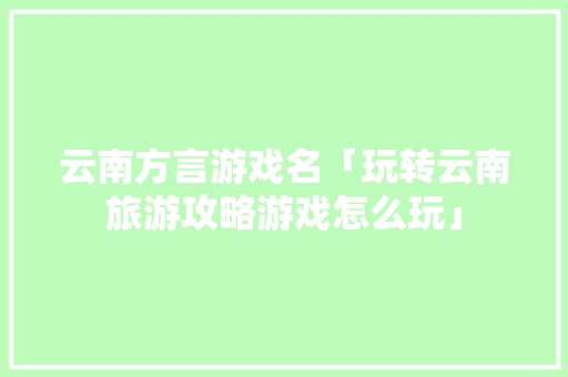 云南方言游戏名「玩转云南旅游攻略游戏怎么玩」 云南方言游戏名「玩转云南旅游攻略游戏怎么玩」 教育法律