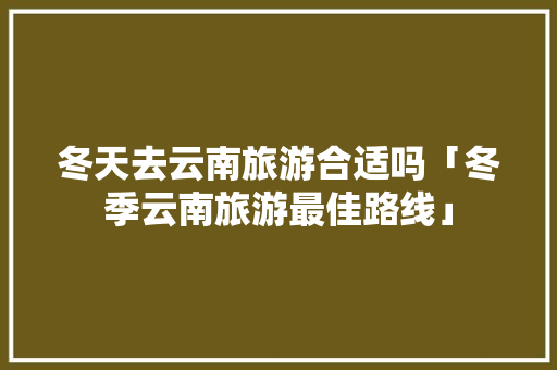 冬天去云南旅游合适吗「冬季云南旅游最佳路线」 冬天去云南旅游合适吗「冬季云南旅游最佳路线」 美食菜谱