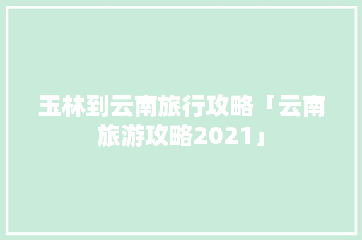玉林到云南旅行攻略「云南旅游攻略2021」 玉林到云南旅行攻略「云南旅游攻略2021」 教育法律