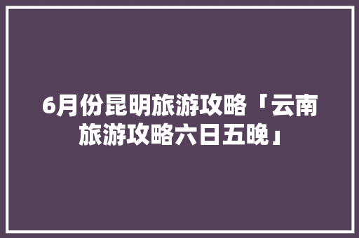6月份昆明旅游攻略「云南旅游攻略六日五晚」 6月份昆明旅游攻略「云南旅游攻略六日五晚」 旅游攻略