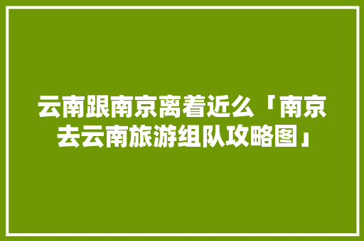 云南跟南京离着近么「南京去云南旅游组队攻略图」 云南跟南京离着近么「南京去云南旅游组队攻略图」 美食菜谱