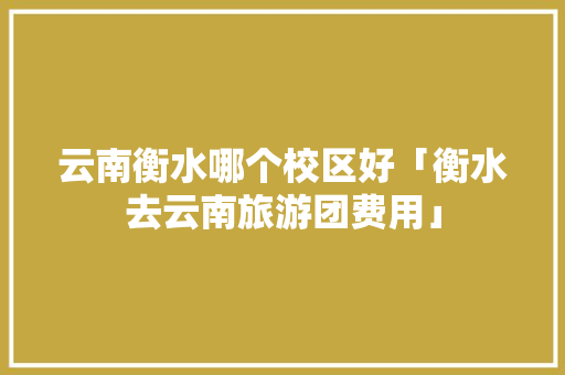 云南衡水哪个校区好「衡水去云南旅游团费用」 云南衡水哪个校区好「衡水去云南旅游团费用」 教育法律