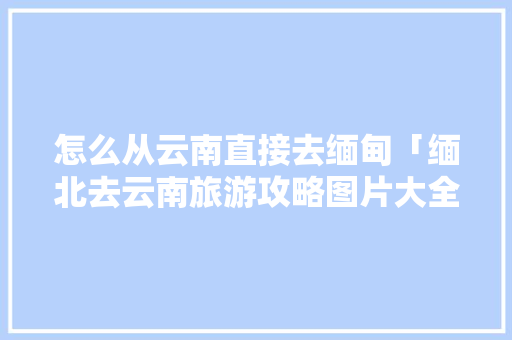 怎么从云南直接去缅甸「缅北去云南旅游攻略图片大全」 怎么从云南直接去缅甸「缅北去云南旅游攻略图片大全」 教育法律