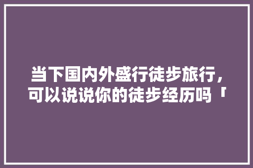 当下国内外盛行徒步旅行，可以说说你的徒步经历吗「宁武去云南旅游攻略自驾路线」 当下国内外盛行徒步旅行，可以说说你的徒步经历吗「宁武去云南旅游攻略自驾路线」 手机电脑