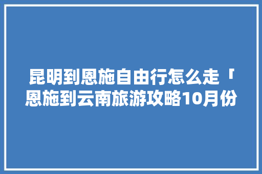 昆明到恩施自由行怎么走「恩施到云南旅游攻略10月份」 昆明到恩施自由行怎么走「恩施到云南旅游攻略10月份」 汽车常识