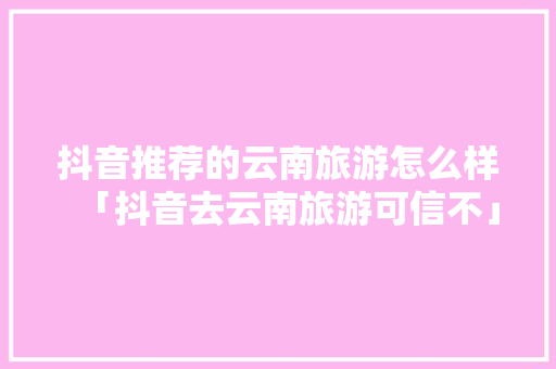 抖音推荐的云南旅游怎么样「抖音去云南旅游可信不」 抖音推荐的云南旅游怎么样「抖音去云南旅游可信不」 教育法律
