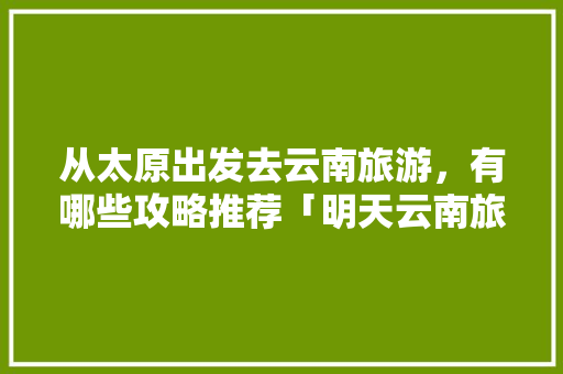 从太原出发去云南旅游，有哪些攻略推荐「明天云南旅游攻略最新」 从太原出发去云南旅游，有哪些攻略推荐「明天云南旅游攻略最新」 美食菜谱