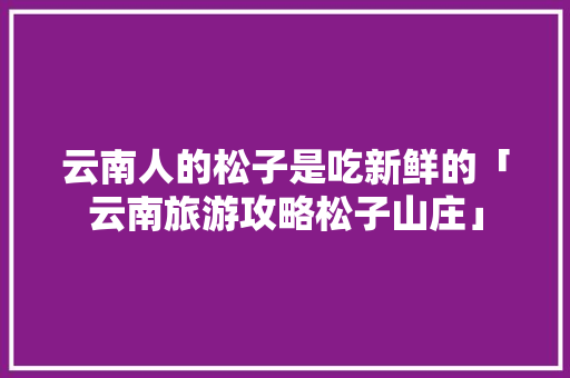 云南人的松子是吃新鲜的「云南旅游攻略松子山庄」 云南人的松子是吃新鲜的「云南旅游攻略松子山庄」 教育法律