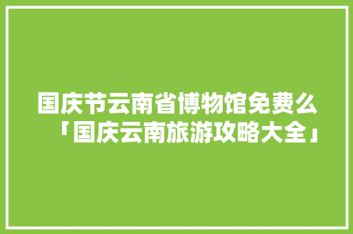 国庆节云南省博物馆免费么「国庆云南旅游攻略大全」 国庆节云南省博物馆免费么「国庆云南旅游攻略大全」 美食菜谱