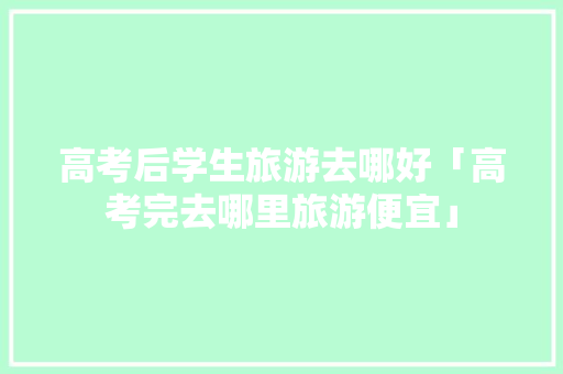 高考后学生旅游去哪好「高考完去哪里旅游便宜」 高考后学生旅游去哪好「高考完去哪里旅游便宜」 教育法律