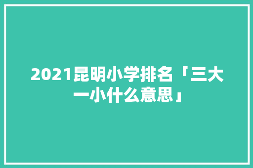 2021昆明小学排名「三大一小什么意思」 2021昆明小学排名「三大一小什么意思」 时尚穿搭