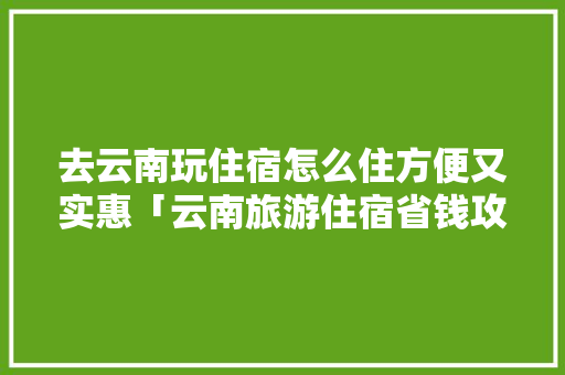 去云南玩住宿怎么住方便又实惠「云南旅游住宿省钱攻略图」 去云南玩住宿怎么住方便又实惠「云南旅游住宿省钱攻略图」 手机电脑