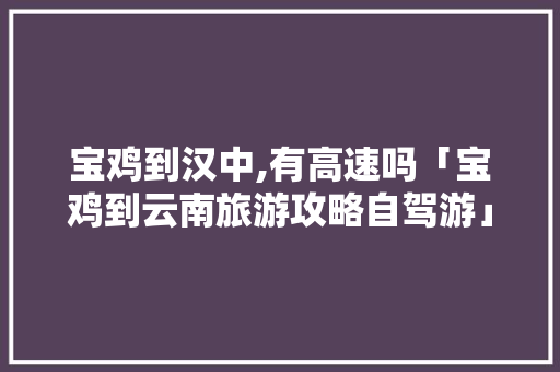 宝鸡到汉中,有高速吗「宝鸡到云南旅游攻略自驾游」 宝鸡到汉中,有高速吗「宝鸡到云南旅游攻略自驾游」 旅游攻略