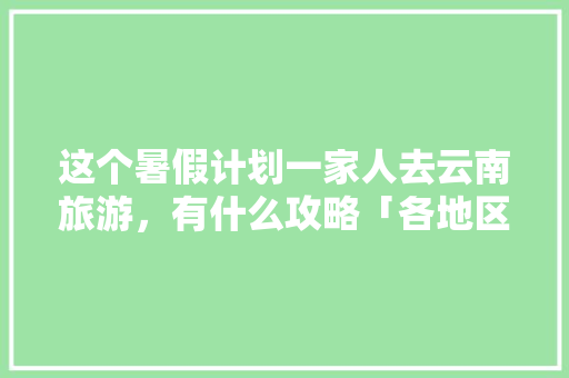 这个暑假计划一家人去云南旅游，有什么攻略「各地区去云南旅游攻略图」 这个暑假计划一家人去云南旅游，有什么攻略「各地区去云南旅游攻略图」 教育法律
