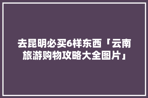 去昆明必买6样东西「云南旅游购物攻略大全图片」 去昆明必买6样东西「云南旅游购物攻略大全图片」 教育法律