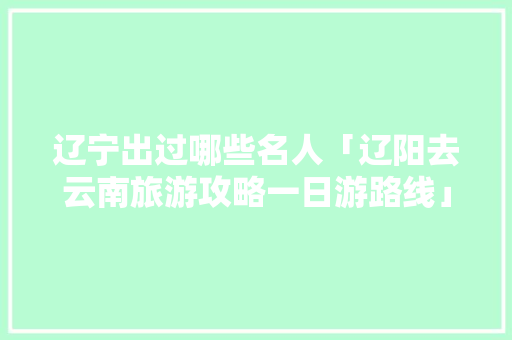 辽宁出过哪些名人「辽阳去云南旅游攻略一日游路线」 辽宁出过哪些名人「辽阳去云南旅游攻略一日游路线」 美食菜谱
