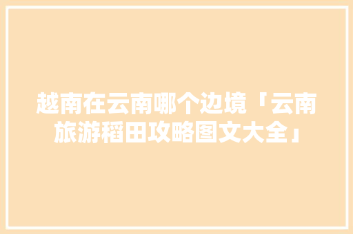 越南在云南哪个边境「云南旅游稻田攻略图文大全」 越南在云南哪个边境「云南旅游稻田攻略图文大全」 健康母婴