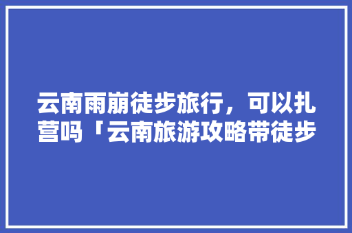 云南雨崩徒步旅行，可以扎营吗「云南旅游攻略带徒步的地方」 云南雨崩徒步旅行，可以扎营吗「云南旅游攻略带徒步的地方」 美食菜谱