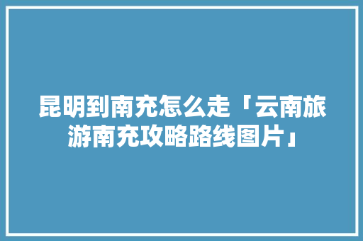 昆明到南充怎么走「云南旅游南充攻略路线图片」 昆明到南充怎么走「云南旅游南充攻略路线图片」 美食菜谱