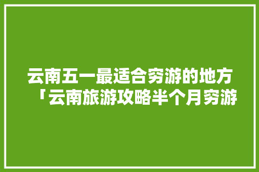 云南五一最适合穷游的地方「云南旅游攻略半个月穷游多少钱」 云南五一最适合穷游的地方「云南旅游攻略半个月穷游多少钱」 教育法律