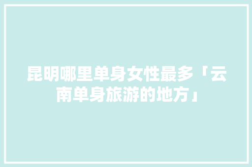 昆明哪里单身女性最多「云南单身旅游的地方」 昆明哪里单身女性最多「云南单身旅游的地方」 旅游攻略