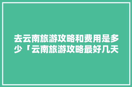 去云南旅游攻略和费用是多少「云南旅游攻略最好几天一次」 去云南旅游攻略和费用是多少「云南旅游攻略最好几天一次」 健康母婴