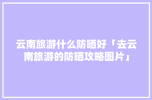 云南旅游什么防晒好「去云南旅游的防晒攻略图片」 云南旅游什么防晒好「去云南旅游的防晒攻略图片」 健康母婴