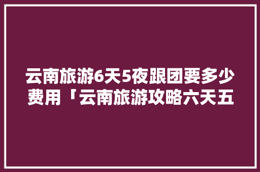 云南旅游6天5夜跟团要多少费用「云南旅游攻略六天五夜多少钱」 云南旅游6天5夜跟团要多少费用「云南旅游攻略六天五夜多少钱」 手机电脑